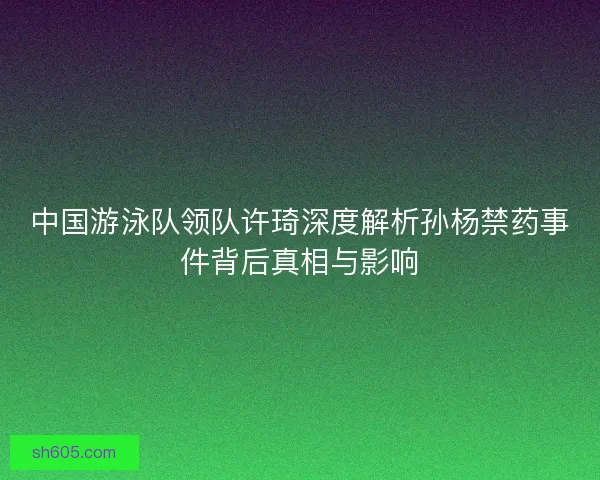 中国游泳队领队许琦深度解析孙杨禁药事件背后真相与影响