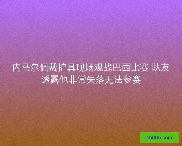内马尔佩戴护具现场观战巴西比赛 队友透露他非常失落无法参赛
