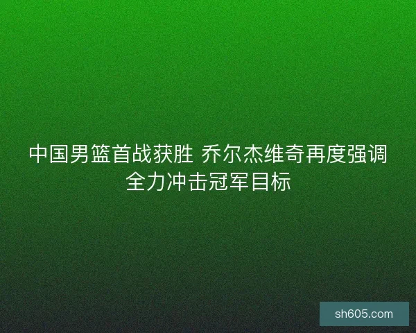 中国男篮首战获胜 乔尔杰维奇再度强调全力冲击冠军目标